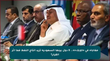 مفاجأة في «أوبك+».. 8 دول بينها السعودية تزيد إنتاج النفط فما أثر القرار؟